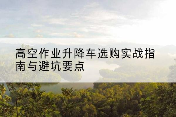 澜沧升降车怎么选-高空作业升降车选购实战指南与避坑要点