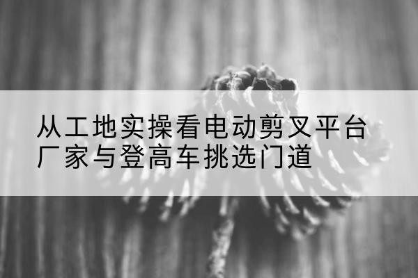 澜沧电动剪叉升降平台厂家-从工地实操看电动剪叉平台厂家与登高车挑选门道