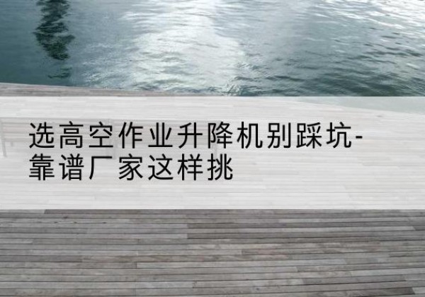 澜沧剪叉式升降机厂家-选高空作业升降机别踩坑-靠谱厂家这样挑