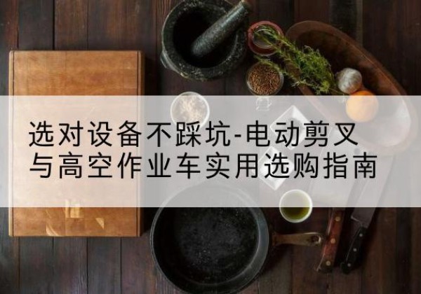 澜沧电动剪叉升降平台怎么选-选对设备不踩坑-电动剪叉与高空作业车实用选购指南