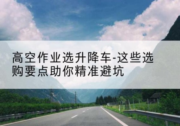澜沧升降车厂家-高空作业选升降车-这些选购要点助你*避坑