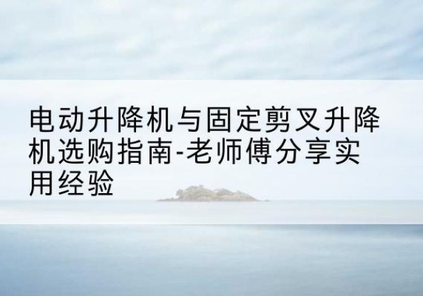 澜沧电动升降机怎么选-电动升降机与固定剪叉升降机选购指南-老师傅分享实用经验