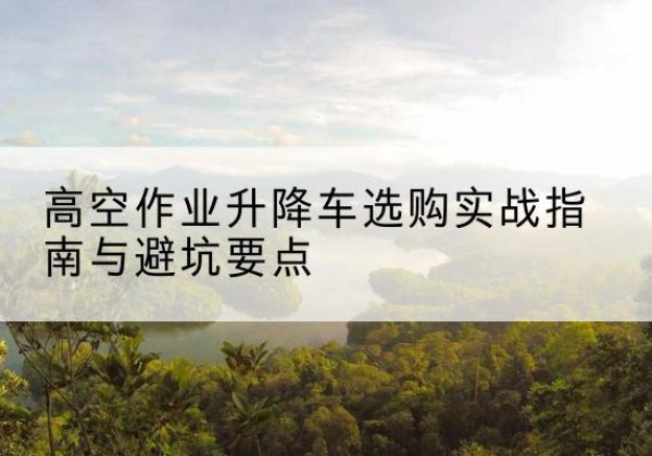 澜沧升降车怎么选-高空作业升降车选购实战指南与避坑要点
