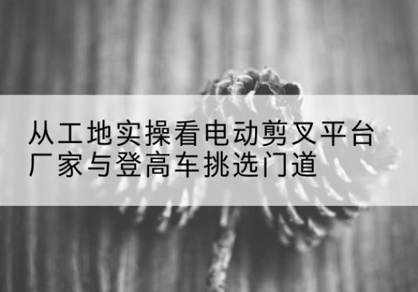 澜沧电动剪叉升降平台厂家-从工地实操看电动剪叉平台厂家与登高车挑选门道