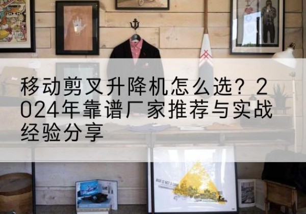 澜沧升降平台厂家推荐-移动剪叉升降机怎么选？2024年靠谱厂家推荐与实战经验分享